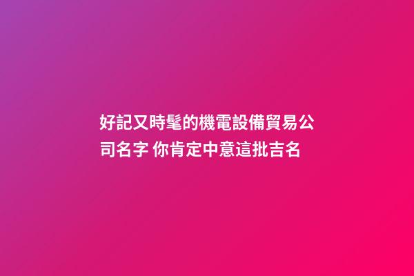 好記又時髦的機電設備貿易公司名字 你肯定中意這批吉名